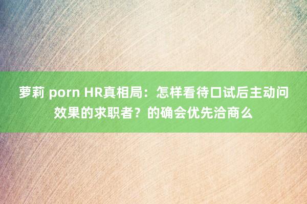 萝莉 porn HR真相局：怎样看待口试后主动问效果的求职者？的确会优先洽商么