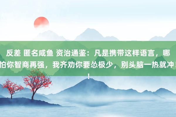 反差 匿名咸鱼 资治通鉴：凡是携带这样语言，哪怕你智商再强，我齐劝你要怂极少，别头脑一热就冲！