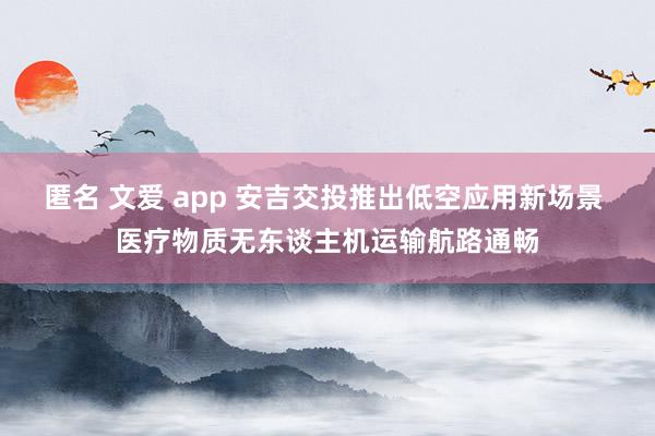匿名 文爱 app 安吉交投推出低空应用新场景 医疗物质无东谈主机运输航路通畅