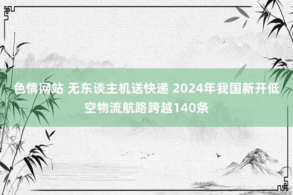 色情网站 无东谈主机送快递 2024年我国新开低空物流航路跨越140条