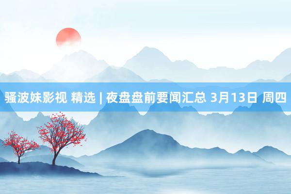 骚波妹影视 精选 | 夜盘盘前要闻汇总 3月13日 周四