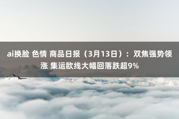 ai换脸 色情 商品日报（3月13日）：双焦强势领涨 集运欧线大幅回落跌超9%