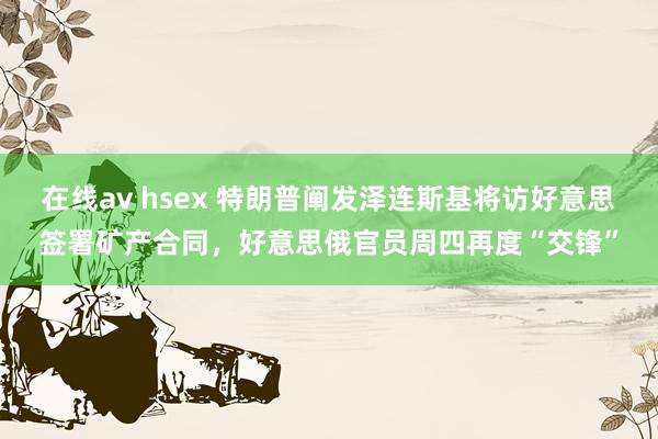 在线av hsex 特朗普阐发泽连斯基将访好意思签署矿产合同，好意思俄官员周四再度“交锋”