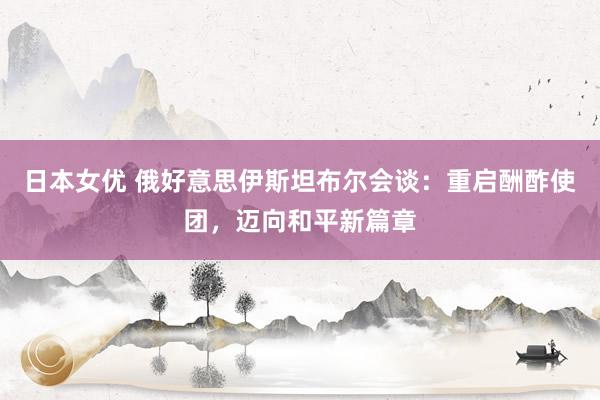 日本女优 俄好意思伊斯坦布尔会谈：重启酬酢使团，迈向和平新篇章
