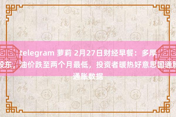 telegram 萝莉 2月27日财经早餐：多厚利空股东，油价跌至两个月最低，投资者暖热好意思国通胀数据