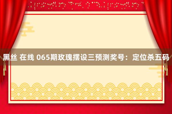 黑丝 在线 065期玫瑰摆设三预测奖号：定位杀五码