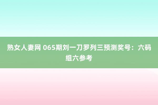 熟女人妻网 065期刘一刀罗列三预测奖号：六码组六参考