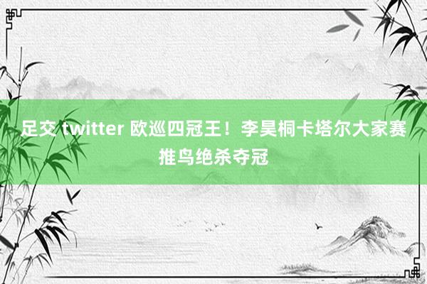 足交 twitter 欧巡四冠王！李昊桐卡塔尔大家赛推鸟绝杀夺冠