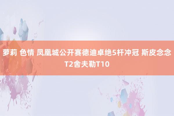 萝莉 色情 凤凰城公开赛德迪卓绝5杆冲冠 斯皮念念T2舍夫勒T10
