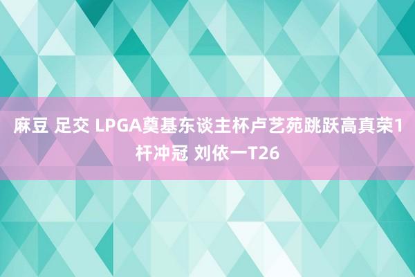 麻豆 足交 LPGA奠基东谈主杯卢艺苑跳跃高真荣1杆冲冠 刘依一T26