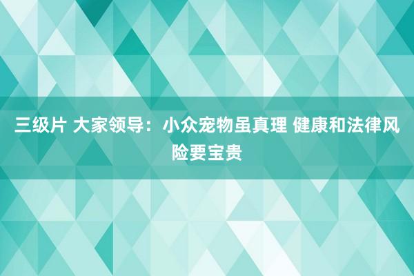 三级片 大家领导：小众宠物虽真理 健康和法律风险要宝贵