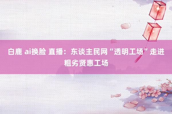 白鹿 ai换脸 直播：东谈主民网“透明工场”走进粗劣贤惠工场