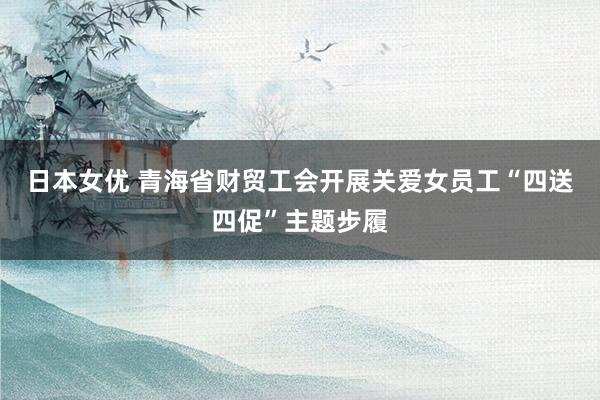 日本女优 青海省财贸工会开展关爱女员工“四送四促”主题步履