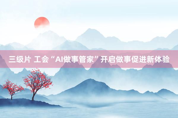 三级片 工会“AI做事管家”开启做事促进新体验