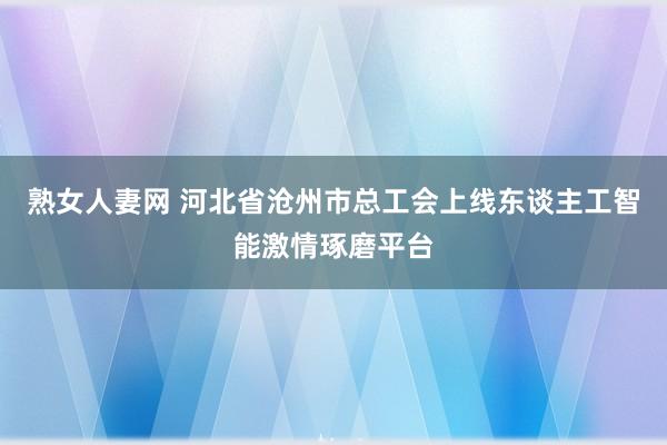 熟女人妻网 河北省沧州市总工会上线东谈主工智能激情琢磨平台