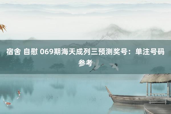 宿舍 自慰 069期海天成列三预测奖号：单注号码参考