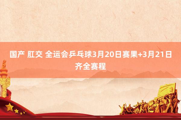 国产 肛交 全运会乒乓球3月20日赛果+3月21日齐全赛程