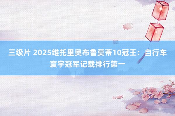 三级片 2025维托里奥布鲁莫蒂10冠王：自行车寰宇冠军记载排行第一