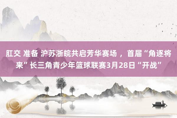 肛交 准备 沪苏浙皖共启芳华赛场 ，首届“角逐将来”长三角青少年篮球联赛3月28日“开战”