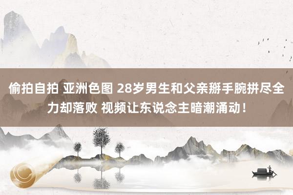 偷拍自拍 亚洲色图 28岁男生和父亲掰手腕拼尽全力却落败 视频让东说念主暗潮涌动！