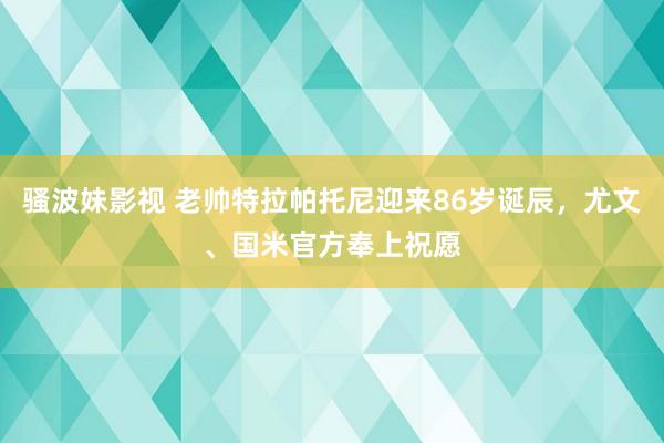 骚波妹影视 老帅特拉帕托尼迎来86岁诞辰，尤文、国米官方奉上祝愿