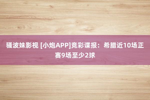 骚波妹影视 [小炮APP]竞彩谍报：希腊近10场正赛9场至少2球