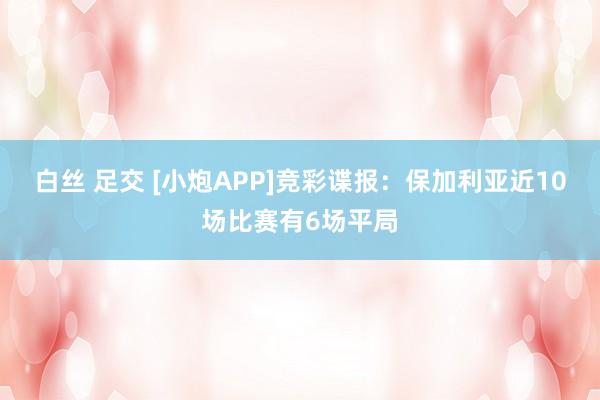 白丝 足交 [小炮APP]竞彩谍报：保加利亚近10场比赛有6场平局