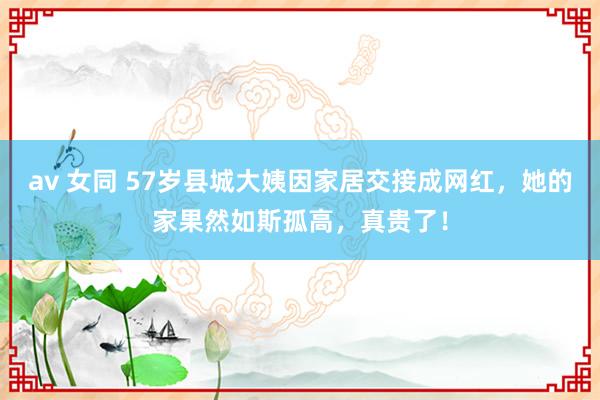 av 女同 57岁县城大姨因家居交接成网红，她的家果然如斯孤高，真贵了！