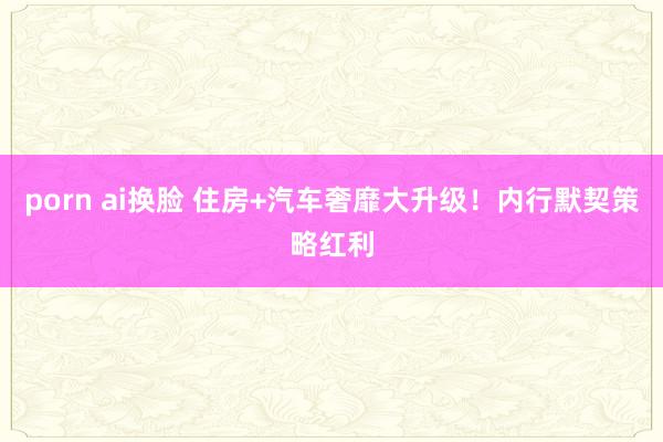 porn ai换脸 住房+汽车奢靡大升级！内行默契策略红利