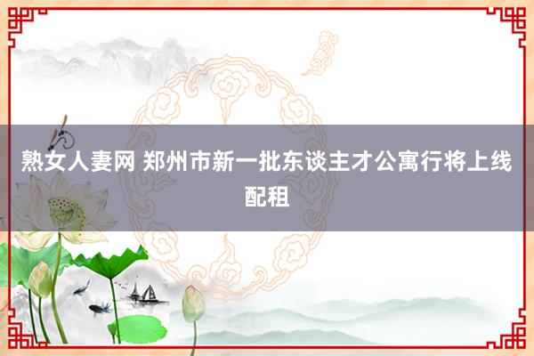 熟女人妻网 郑州市新一批东谈主才公寓行将上线配租