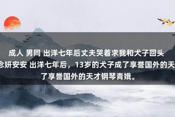 成人 男同 出洋七年后丈夫哭着求我和犬子回头 季明州陆念念妍安安 出洋七年后，13岁的犬子成了享誉国外的天才钢琴青娥。