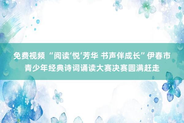 免费视频 “阅读‘悦’芳华 书声伴成长”伊春市青少年经典诗词诵读大赛决赛圆满赶走
