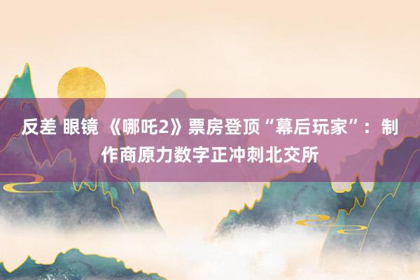 反差 眼镜 《哪吒2》票房登顶“幕后玩家”：制作商原力数字正冲刺北交所