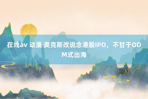 在线av 动漫 奥克斯改说念港股IPO，不甘于ODM式出海