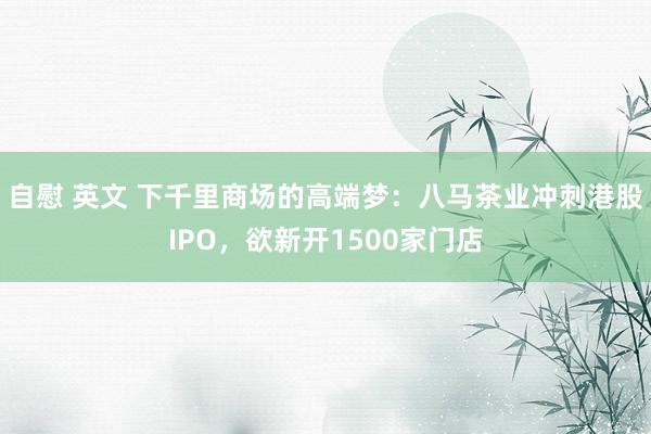 自慰 英文 下千里商场的高端梦：八马茶业冲刺港股IPO，欲新开1500家门店