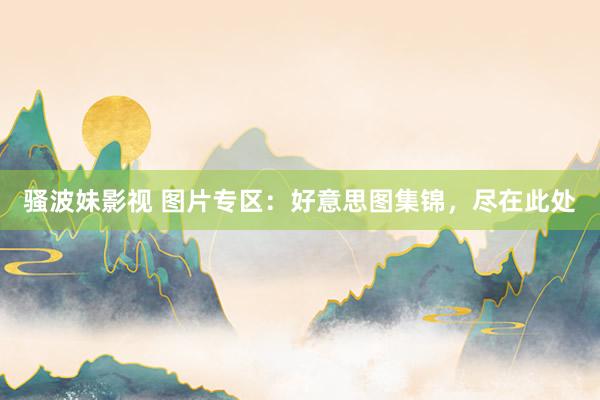 骚波妹影视 图片专区：好意思图集锦，尽在此处