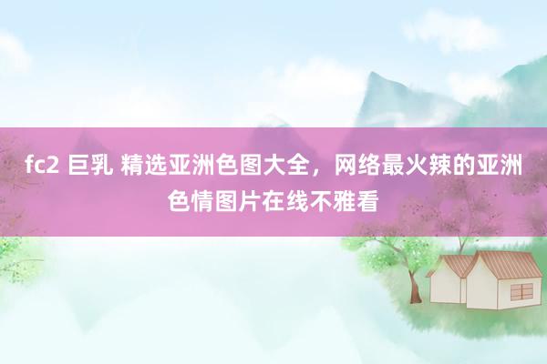 fc2 巨乳 精选亚洲色图大全，网络最火辣的亚洲色情图片在线不雅看