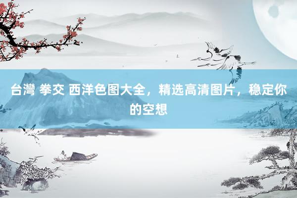 台灣 拳交 西洋色图大全，精选高清图片，稳定你的空想