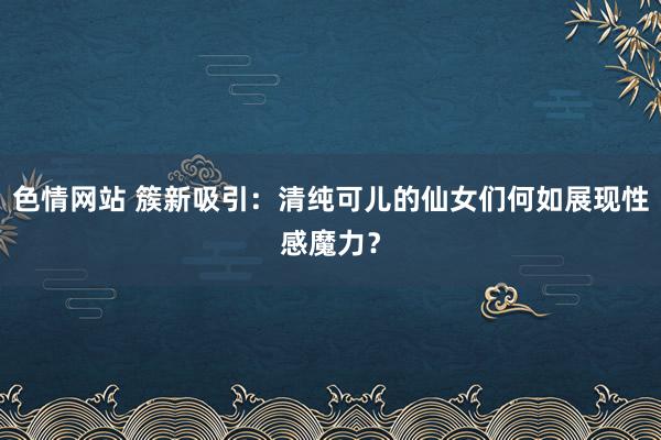 色情网站 簇新吸引：清纯可儿的仙女们何如展现性感魔力？