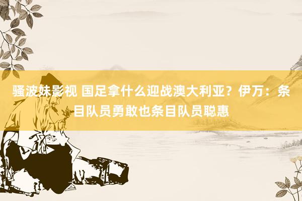 骚波妹影视 国足拿什么迎战澳大利亚？伊万：条目队员勇敢也条目队员聪惠