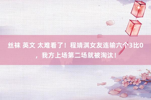 丝袜 英文 太难看了！程靖淇女友连输六个3比0，我方上场第二场就被淘汰！