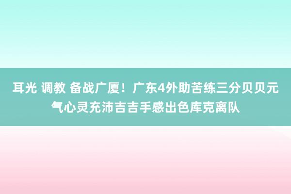耳光 调教 备战广厦！广东4外助苦练三分贝贝元气心灵充沛吉吉手感出色库克离队