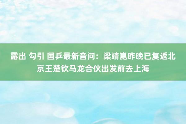 露出 勾引 国乒最新音问：梁靖崑昨晚已复返北京王楚钦马龙合伙出发前去上海