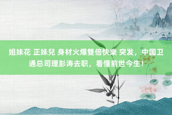 姐妹花 正妹兒 身材火爆雙倍快樂 突发，中国卫通总司理彭涛去职，看懂前世今生！