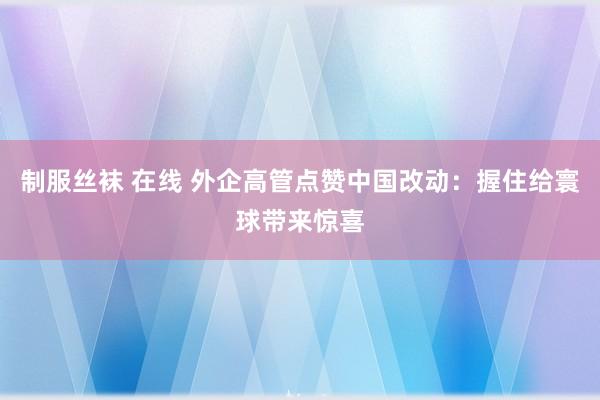 制服丝袜 在线 外企高管点赞中国改动：握住给寰球带来惊喜
