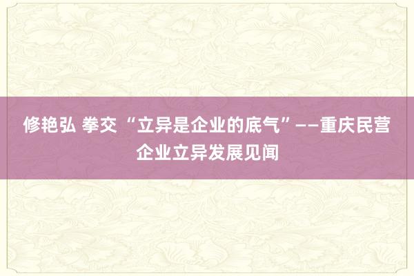修艳弘 拳交 “立异是企业的底气”——重庆民营企业立异发展见闻
