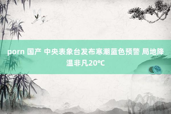 porn 国产 中央表象台发布寒潮蓝色预警 局地降温非凡20℃