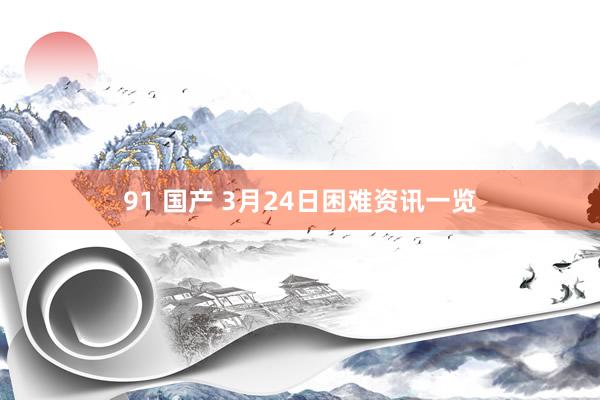 91 国产 3月24日困难资讯一览