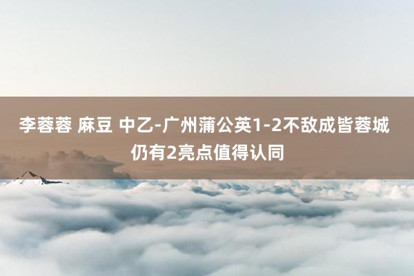 李蓉蓉 麻豆 中乙-广州蒲公英1-2不敌成皆蓉城 仍有2亮点值得认同