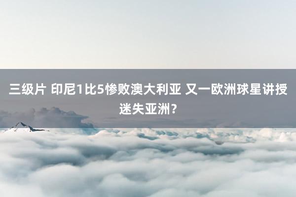 三级片 印尼1比5惨败澳大利亚 又一欧洲球星讲授迷失亚洲？